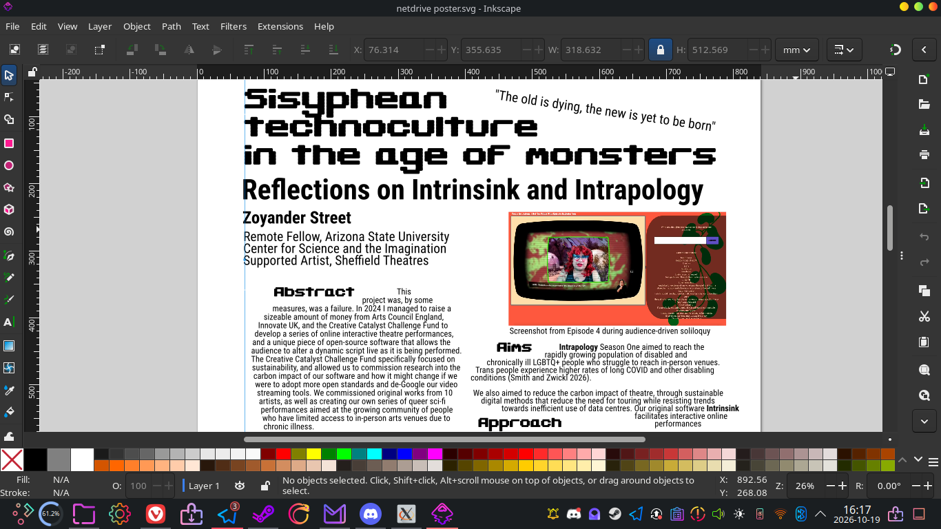 Screenshot of Inkscape, where I'm putting together a poster entitled 'Sisyphean technoculture in the age of monsters: Reflections on Intrapology and Intrinsink'. There's a screenshot from Episode 4, and a description of the project's aims: 'Intrapology Season One aimed to reach the rapidly growing population of disabled and chronically ill LGBTQ+ people who struggle to reach in-person venues. Trans people experience higher rates of long COVID and other disabling conditions (Smith and Zwickl 2026). We also aimed to reduce the carbon impact of theatre, through sustainable digital methods that reduce the need for touring while resisting trends towards inefficient use of data centres. Our original software Intrinsink facilitates interactive online performances'.
